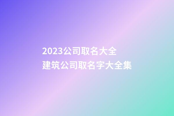 2023公司取名大全 建筑公司取名字大全集